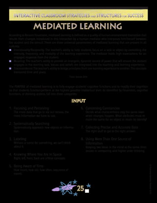 ©FranciscaSánchez,Revised2010
25
Interactive Classroom Strategies and Structures for SuccessInteractive Classroom Strategies and Structures for Success
mediated learning
According to Reuven Feuerstein, mediated learning is defined as a quality of human-environment interaction that
results from changes introduced in this interaction by a human mediator who interposes him/herself between
the student and the stimuli. There are three universal paramenters of mediated learning that are present in all
cultures:
n	 Intentionality/Reciprocity: The teacher’s ability to help students focus on a task or object by controlling the
intensity, frequency, and modality of the learning experience. The mediator holds high expectations for an
engaged response from the student.
n	 Meaning: The teacher’s ability to provide an energetic, dynamic source of power that will ensure the student
engages in the learning task. Values and beliefs are integrated into the teaching and learning experience.
n	 Transcendence: The teacher’s ability to bridge principles from one learning experience to another. The concepts
transcend time and place.
From Jennie Zehr
1. 	Focusing and Perceiving
	 The more data that go in via our senses, the
more information we have to use.
2.	 Systematically Searching
	 Systematically approach new objects or informa-
tion.
3.	 Labeling
	 Without a name for something, we can’t think
about it.
4.	 Knowing Where You Are in Space
	 Right, left, front, back are critical concepts.
5.	 Being Aware of Time
	 How much, how old, how often, sequence of
events.
input
6.	 Conserving Constancies
	 Decide what characteristics stay the same even
when changes happen. What attributes must re-
main the same for an object to retain its identity?
7.	 Collecting Precise and Accurate Data
	 The right stuff to get to the right answer.
8.	 Using More Than One Source of
	 Information
	 Keeping two ideas in the mind at the same time;
assists in comparing and higher order thinking.
The PURPOSE of mediated learning is to fully engage students’ cognitive functions and to modify their cognition
so that students function/perform at the highest possible intellectual level. As identified by Feuerstein, cognitive
functions, or thinking actions, fall into three categories:
 