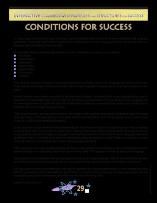 ©FranciscaSánchez,Revised2010
29
Interactive Classroom Strategies and Structures for SuccessInteractive Classroom Strategies and Structures for Success
In many ways, what we know about learning in general reflects back to us what we know about learning language
specifically. If we think back to Brian Cambourne’s conditions for successful language learning, we see that there are
many parallels and points of commonality.
In Language, Literacy, and Learning, Cambourne tells us that there are seven such conditions.
n	 Immersion
n	 Demonstration
n	 Expectations
n	 Responsibility
n	 Approximation
n	 Employment
n	 Feedback
First, students must be immersed in an environment where proficient users of the language and culture bathe them
in the sounds, meanings, cadences, and rhythms of the target language. This language is meaningful, purposeful, and
whole.
Second, students must receive thousands of demonstrations (models, examples) of the target language being used in
functional and meaningful ways. Through this kind of continual demonstration of the conventions of the language and
its meanings, students are given the data that enable them to adopt the conventions they need to use in order to be a
proficient user of the target language/culture.
Third, those (teachers, parents, other students) who interact with students must expect students to learn the target
language/culture. In this way, they communicate to students that they will be successful language learners, even though
it may be a difficult and complicated process.
Fourth, students must be allowed to take responsibility for what they learn about the target language. They are allowed
to decide which sets of conventions to master when. Although they master different grammatical structures at different
times, students reach similar stages of language “know-how” by certain times. They reach the same language destination
by different routes. If teachers try to take this responsibility away, by deciding to “teach” certain conventions at preset
times, for example, then students will not learn the language proficiently.
Fifth, students should not be expected to display full-blown native speaker adult competence from the beginning. Teachers
reward students not just for being “right” but also for being “close.” This applies to written as well as oral language.
Sixth, students must be provided with plenty of opportunity to use the target language. They are not restricted to set times
to employ the conventions of language, nor are they prevented from practicing those conventions at other times.
And last, students must be provided with very specific feedback that acknowledges receipt of their intended message
with the conventional, adult, expanded form given back in a non-threatening, meaning-centered way. Students are not
expected to produce the conventional adult form the very next time they use it.
Adapted from Brian Cambourne
Conditions for Success
 