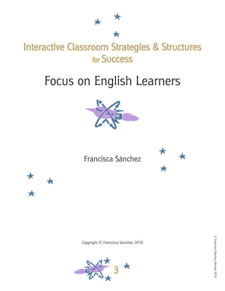 ©FranciscaSánchez,Revised2010
3
Interactive Classroom Strategies & Structures
for Success
Focus on English Learners
Francisca Sánchez
Copyright © Francisca Sánchez 2010
 