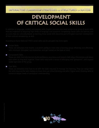 ©FranciscaSánchez,Revised2010
30
Interactive Classroom Strategies and Structures for SuccessInteractive Classroom Strategies and Structures for Success
Development
of Critical Social Skills
In addition to language, content, and process skills, English Learners also need access to an array of social skills
that are important to acquiring high levels of language and academic competency. Social skills are learned, and
as such, they are culturally-based, so learning these social skills becomes part of English Learners’ development
of their cultural competency, as well.
According to Karen Ostlund (1992), social skills can be grouped into three types:
n	 Cluster Skills
These are behaviors that involve a student’s ability to move into a learning group efficiently and effectively,
with minimum disruption and distraction, and get started on the task at hand.
n	 Camaraderie Skills
These are skills that help learners build confidence, assurance, and esteem, both about themselves and about
each other as they work together. These skills help build a sense of belonging and “groupness”, and support
stable operation of the group.
n	 Task Skills
These are behaviors that have to do with the tasks required to manage the learning. They can range from
the skills required for task mastery to those that use critical thinking and other higher order thinking skills to
construct deeper levels of conceptual understanding.
 