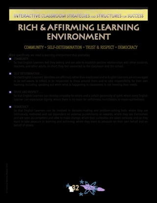 ©FranciscaSánchez,Revised2010
32
Interactive Classroom Strategies and Structures for SuccessInteractive Classroom Strategies and Structures for Success
Rich & Affirming Learning
ENVIRONMENT
COMMUNITY • SELF-DETERMINATION • TRUST & RESPECT • DEMOCRACY
More specifically, we need a learning environment that promotes:
n	 COMMUNITY . . .
	 So that English Learners feel they belong and are able to establish positive relationships with other students,
teachers, and other adults. In short, they feel connected to the classroom and the school.
n	 SELF DETERMINATION . . .
	 So that English Learners’ identities are affirmed, rather than eradicated and so English Learners are encouraged
to be self-aware, to reflect, to be responsive to those around them and to take responsibility for their own
learning, including speaking out when what is happening in classrooms is not meeting their needs.
n	 TRUST AND RESPECT . . .
	 So that English Learners can develop empathy for others and a certain generosity of spirit; where every English
Learner can experience dignity; where there is no room for selfishness, humiliation, or mean-spiritedness.
n	 DEMOCRACY . . .
	 So that English Learners can be involved in decision-making and problem-solving both; where they are
intrinsically motivated and not dependent on external punishments or rewards; where they see themselves
and are seen as competent and able to make change; where their curiosities are taken seriously and so they
learn to take pleasure in learning and achieving; where they learn to advocate on their own behalf and on
behalf of others.
 