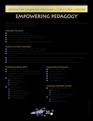 ©FranciscaSánchez,Revised2010
33
Interactive Classroom Strategies and Structures for SuccessInteractive Classroom Strategies and Structures for Success
Empowering Pedagogy
When we talk about pedagogy for English Learners, whether we are working in English or in the primary loanguage,
we want to focus on five key components.
Interactive Structures
n	 Providing open ended tasks
n	 Scaffolding tasks to support language output
n	 Writing and drawing as preparation for speaking
n	 Encouraging written language
n	 Planning consciously and consistently for language growth
Student to Student Interaction
n	 Output requires students to verbalize their thinking.
n	 Output provides rehearsal for students who need it.
n	 Interaction provides a chance to hear new or needed vocabulary/language structures used by more able
classmates.
n	 Interaction provides language models and alternatives to the encoding options chosen by the students.
n	 Student to student interaction provides more accessible input than teacher talk often does.
n	 Student must pay more attention to being comprehensible to other students than to the teacher.
Participatory Mechanisms
n	 Everyone must participate.
n	 Interdependence is structured in: Everyone’s
participation is essential to the satisfactory
completion of the task.
n	 Sample Mechanisms:
4Talking Chips
4Paraphrase Protocols
4Group Roles
n	 Sample structures:
4Line Up
4Roundtable/Round Robin
4Numbered Heads Together
4Inside/Outside Circles
4Three-Step Interview
Organizational Structures
n	 Structured Group Work
n	 Learning Centers
n	 Classroom Routines
n	 Wait Time
n	 Positive Reinforcement
n	 Three Before Me
Language Supportive Context
n	 Language Friendly Questions
4Open Ended
4Tell me more . . .
4What were you thinking when . . .
n	 Expanded Language Focus
4Persuasion
4Register (Polite, Formal)
 
