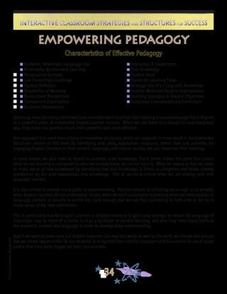 ©FranciscaSánchez,Revised2010
34
Interactive Classroom Strategies and Structures for SuccessInteractive Classroom Strategies and Structures for Success
Empowering Pedagogy
Characteristics of Effective Pedagogy
	 n Authentic, Meaningful Language Use	 n Interaction & Cooperation	
	 n Multimedia, Multisensory Learning	 n Prior Knowledge
n	 n Personalized Contexts	 n Student Voice				
n	 n Low Threat/High Challenge	 n Hands-On Learning Tasks
n	 n Student Reflection	 n Strategic Use of L1 Linguistic Knowledge
n	 n Negotiation of Meaning	 n Teacher Mediation/Student Appropriation
n	 n Multicultural Perspectives	 n Learning Strategies & Graphic Organizers
n	 n Transparent Organization	 n Integrated, Crossdisciplinary Curriculum
n	 n Authentic Assessment
Obviously, there are many interrelated and interdependent practices that make up a sound pedagogy that is aligned
to a powerful vision of sustainable English Learner success. When we use these in a thoughtful and integrated
way, they make our practice much more powerful and more effective.
One approach is to work from a base of interactive structures, which are explored in more detail in the Interactive
Structures section of this book. By identifying and using appropriate structures, rather than just activities, for
engaging English Learners in their content, language, and culture studies, we can maximize their learning.
In every lesson, we also need to attend to students’ prior knowledge. Frank Smith makes the point that unless
what we are learning is connected to what we already know, we cannot learn it. What he means is that we come
to make sense of new knowledge by identifying how that knowledge is linked to categories and hooks already
established by our prior experiences and knowledge. This of course is critical when we are dealing with new
language learners.
It is also critical to provide many paths to understanding. Popular notions of schooling encourage us to simplify
when English Learners do not understand. In fact, when we don’t understand is precisely when we need additional
language, content, or process to enrich the input enough that we can find something to hold onto as we try to
make sense of the new information.
This is particularly true for English Learners in English-mostly or English-only settings, for whom the language of
instruction may be more of a barrier to than a facilitator of content learning, and who may need many paths to
the academic content and language in order to develop deep understanding.
And if we want to make sure our English Learners can read the world as well as the word, we should also ensure
that we create opportunities for our students to bring their lives into the classroom and to examine issues of social
justice that have daily impact on their communities.
 
