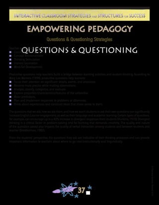 ©FranciscaSánchez,Revised2010
37
Interactive Classroom Strategies and Structures for SuccessInteractive Classroom Strategies and Structures for Success
Empowering Pedagogy
Questions & Questioning Strategies
Questions & QuestioningTeacher questions can serve a variety of purposes:
n 	 Classroom Management
n 	 Concept Reinforcement
n 	 Thinking Stimulation
n 	 Interest Generation
n 	 Mind-Set Development
Productive questions help teachers build a bridge between learning activities and student thinking. According to
Mary Lee Martens (1999), productive questions help learners:
n 	 Focus their attention on significant details, events, and processes.
n 	 Become more precise while making observations.
n 	 Analyze, classify, categorize, and evaluate.
n 	 Explore properties/characteristics/features of the unfamiliar.
n 	 Make predictions.
n 	 Plan and implement responses to problems or dilemmas.
n 	 Think about experiences and construct ideas that make sense to them.
The questions that we ask, how we ask them, and how we teach students to ask their own questions can significantly
increase English Learner engagement, as well as their language and academic learning. Certain types of questions,
for example, can encourage up to a 40% increase in divergent responses from students (Hunkins, 1970). Divergent
thinking is a critical factor in problem-solving and for learning that demands creativity. The quality and nature
of the questions posed also impacts the quality of verbal interaction among students and between students and
teacher (Bredderman, 1982).
From the students’ perspective, the questions they ask are indicative of their thinking processes and can provide
important information to teachers about where to go next instructionally and linguistically.
 