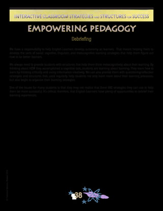 ©FranciscaSánchez,Revised2010
38
Interactive Classroom Strategies and Structures for SuccessInteractive Classroom Strategies and Structures for Success
Empowering Pedagogy
Debriefing
We have a responsibility to help English Learners develop autonomy as learners. That means helping them to
develop the sorts of social, cognitive, linguistic, and metacognitive learning strategies that help them figure out
how to be better learners.
We always need to provide students with structures that help them think metacognitively about their learning. By
thinking about HOW they accomplished a cognitive task, students are learning about learning. They learn how to
learn by thinking critically and using information creatively. We can also provide them with questioning/reflection
strategies and structures that, used regularly, help students not only learn more about their learning processes,
but also begin to organize their learning strategies.
One of the issues for many students is that they may not realize that there ARE strategies they can use to help
them be more successful. It’s critical, therefore, that English Learners have plenty of opportunities to debrief their
learning experiences.
 