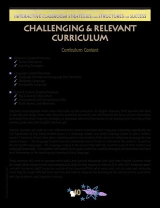 ©FranciscaSánchez,Revised2010
40
Interactive Classroom Strategies and Structures for SuccessInteractive Classroom Strategies and Structures for Success
Curriculum Content
n	 Academic Content/Processes
	 4	 Content Standards
	 4	 Learning Strategies
n	 Language Content/Processes
	 4	 Language Development/Language Arts Standards
	 4	 Obligatory Language
	 4	 Compatible Language
n	 Social & Cultural Content/Processes
	 4	 Big Culture & Little Culture
	 4	 Intrapersonal and Interpersonal Skills
	 4	 Rules, Norms, and Metarules
		
Teachers must negotiate three areas that make up the curriculum for English Learners. First, teachers will need
to identify and target those most essential academic standards that will become the focus of their instruction,
and determine which learning strategies or processes best lend themselves to the teaching and learning of that
content, given who their English Learners are.
Second, teachers will need to cross reference their content instruction with language instruction, specifically the
ELD standards, so that every content lesson is a language lesson, and every language lesson is also a content
lesson. It becomes critical, then, when teaching content, that teachers think about the obligatory language for that
content lesson — the language English Learners absolutely need to know to understand the content— as well as
the compatible language — the language related to the content that will help students expand their content and
language knowledge. And teachers will need to think again about the learning strategies and processes that best
lend themselves to the teaching and learning of that language.
Third, teachers will need to consider what social and cultural knowledge and skills their English Learners need
to master. What intrapersonal and interpersonal skills do they require in order to fit in with their American peers
and with the world they’ll encounter outside of the classroom? And what social and cultural rules and metarules
must they be taught directly? Then, teachers will have to integrate the teaching of this social/cultural curriculum
with the academic and linguistic curricula.
Challenging & Relevant
Curriculum
 
