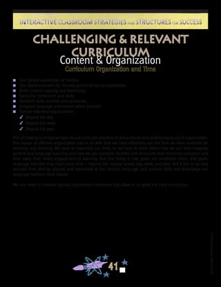 ©FranciscaSánchez,Revised2010
41
Interactive Classroom Strategies and Structures for SuccessInteractive Classroom Strategies and Structures for Success
Content & Organization
Curriculum Organization and Time
n	 Use cyclical exploration of content.
n	 Use stations/centers for focused pair/small group exploration.
n	 Build student capacity and leadership.
n	 Spiral the curriculum and skills.
n	 Establish daily routines and structures.
n	 Integrate language and content when possible.
n	 Provide extended opportunities
4	 Beyond the day.
4	 Beyond the week.
4	 Beyond the year.
Part of making sure that we have sound curricular practices in place means also addressing issues of organization.
One aspect of effective organization has to do with how we most effectively use the time we have available for
teaching and learning. We have to maximize our time, so we have to think about how we can best integrate
content and language teaching and how we can establish routines and structures that minimize confusion and
time away from direct engagement in learning. And the reality is that given our ambitious vision and goals,
language learners may need more time — beyond the regular school day, week, and year. But it has to be very
focused time, directly aligned and connected to the content, language, and cultural skills and knowledge our
language learners must master.
We also need to consider cyclical organization structures that allow us to spiral the triple curriculum.
Challenging & Relevant
Curriculum
 