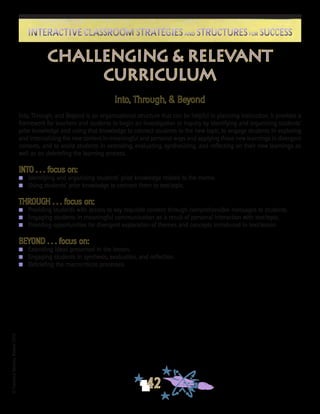 ©FranciscaSánchez,Revised2010
42
Interactive Classroom Strategies and Structures for SuccessInteractive Classroom Strategies and Structures for Success
Into, Through, & Beyond
Into, Through, and Beyond is an organizational structure that can be helpful in planning instruction. It provides a
framework for teachers and students to begin an investigation or inquiry by identifying and organizing students’
prior knowledge and using that knowledge to connect students to the new topic, to engage students in exploring
and internalizing the new content in meaningful and personal ways and applying those new learnings in divergent
contexts, and to assist students in extending, evaluating, synthesizing, and reflecting on their new learnings as
well as on debriefing the learning process.
INTO . . . focus on:
n	 Identifying and organizing students’ prior knowledge related to the theme.
n	Using students’ prior knowledge to connect them to text/topic.
	
THROUGH . . . focus on:
n	 Providing students with access to key requisite content through comprehensible messages to students.
n	 Engaging students in meaningful communication as a result of personal interaction with text/topic.
n	 Providing opportunities for divergent exploration of themes and concepts introduced in text/lesson.
BEYOND . . . focus on:
n	 Extending ideas presented in the lesson.
n	 Engaging students in synthesis, evaluation, and reflection.
n	 Debriefing the macro/micro processes.
Challenging & Relevant
Curriculum
 