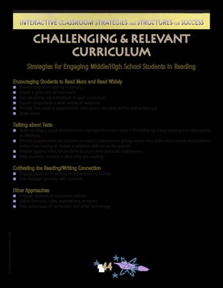 ©FranciscaSánchez,Revised2010
44
Interactive Classroom Strategies and Structures for SuccessInteractive Classroom Strategies and Structures for Success
Challenging & Relevant
Curriculum
Strategies for Engaging Middle/High School Students in Reading
Encouraging Students to Read More and Read Widely
n	 Provide choice in reading materials.
n	 Create a print-rich environment.
n	 Include young adult literature in your curriculum.
n	 Expose students to a wide variety of materials.
n	 Provide free reading opportunities throughout the class period and school day.
n	 Read aloud.
Talking about Texts
n	 Make reading a social phenomenon; highlight the social nature of reading by using small-group discussions
of literature.
n	 Provide opportunities for students to meet in anonymous groups where they define and resolve the problem,
rather than having to resolve a problem defined by the teacher.
n	 Provide opportunities for students to share their personal experiences.
n	 Help students connect to what they are reading.
Cultivating the Reading/Writing Connection
n	 Engage students in writing as a pre-reading activity.
n	 Use dialogue journals with students.
Other Approaches
n	 Engage students in classroom debate.
n	 Utilize thematic units, explorations, or cycles.
n	 Take advantage of computers and other technology.
	
 