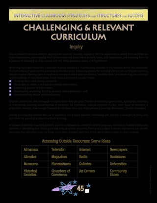 ©FranciscaSánchez,Revised2010
45
Interactive Classroom Strategies and Structures for SuccessInteractive Classroom Strategies and Structures for Success
Challenging & Relevant
Curriculum
Inquiry
Inquiry-based instruction involves tapping into students’ curiosity, engaging them in observations, asking them to reflect on
those observations, encouraging them to formulate and articulate questions, ideas, and hypotheses, and involving them in
a process of discovery as they explore and test those questions, ideas, and hypotheses.
While inquiry-based instruction is valuable in every discipline, it is particularly essential in the sciences, where it is considered
the cornerstone of good teaching at every grade level and a necessary process for learning science. For our English Learners,
inquiry involves allowing them to experience processes where they can develop “testable ideas” and where they can construct
understandings of real-world ideas. These inquiry processes usually involve:
n	 Thinking about and posing questions;
n	 Using tools to create and organize/classify observations;
n	 Examining sources of information;
n	 Investigating, analyzing, forming answers, and explanations; and
n	 Communicating results and conclusions.
English Learners are able to engage in inquiry when they are given “hands-on learning opportunities, appropriate materials
to manipulate, puzzling circumstances or problems for motivation, enough structure to help them focus or maintain a
productive direction, and enough freedom to compare ideas and make personal learning discoveries.” (Source Unknown)
Inquiry learning also involves the use of questions that English Learners themselves ask, that are meaningful to them, and
that have the potential to maximize their learning.
In support of students’ inquiries, teachers provide minilessons as needed in content, language, and culture. Teachers also assist
students in identifying and utilizing a broad array of outside resources. Parents and English Learners themselves can identify
resources that educators may not know, since often teachers don’t live in the same communities as their students.
Accessing Outside Resources: Some Ideas
Almanacs	 	 Television	 Internet		 Newspapers
Libraries		 Magazines		 Radio			 Bookstores
Museums		 Planetariums	 Galleries		 Universities
Historical 		 Chambers of		 Art Centers		 Community
Societies		 Commerce					 Elders
 