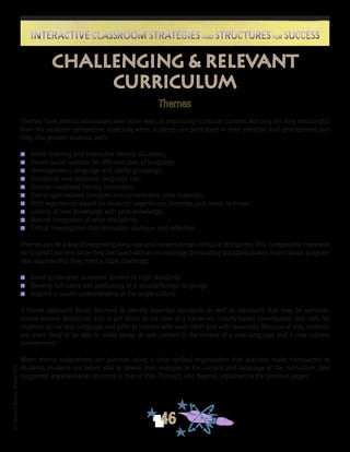 ©FranciscaSánchez,Revised2010
46
Interactive Classroom Strategies and Structures for SuccessInteractive Classroom Strategies and Structures for Success
Themes
Themes have several advantages over other ways of organizing curricular content. Not only are they meaningful
from the students’ perspective, especially when students can participate in their selection and development, but
they also provide students with:
n	 Active learning and interactive literacy situations;
n	 Varied social contexts for different uses of language;
n	 Heterogeneous language and ability groupings;
n	 Functional and authentic language use;
n	 Teacher-mediated literacy instruction;
n	 Use of topic-related literature and content-area print materials;
n	 Print experiences based on students’ experiences, interests, and needs to know;
n	 Linking of new knowledge with prior knowledge;
n	 Natural integration of other disciplines;
n	 Critical investigation that stimulates dialogue and reflection.
Themes can be a way of integrating language and content across curricular disciplines. This is especially important
for English Learners since they are faced with an increasingly demanding standards-based instructional program
that requires that they meet a triple challenge:
n	 Learn grade-level academic content to high standards.
n	 Develop full native-like proficiency in a second/foreign language.
n	 Acquire a sound understanding of the target culture.
A theme approach forces teachers to identify essential standards as well as standards that may be common
across various disciplines and to put those at the core of a hands-on, inquiry-based investigation that calls for
students to use oral language and print to interact with each other and with resources. Because of this, students
are more likely to be able to make sense of new content in the context of a new language and a new cultural
environment.
When theme explorations are planned using a clear cyclical organization that teachers make transparent to
students, students are better able to devote their energies to the content and language of the curriculum. One
suggested organizational structure is that of Into, Through, and Beyond, explained in the previous pages.
Challenging & Relevant
Curriculum
 
