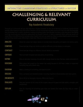©FranciscaSánchez,Revised2010
47
Interactive Classroom Strategies and Structures for SuccessInteractive Classroom Strategies and Structures for Success
Challenging & Relevant
Curriculum
ANALYZE	 Break the subject (an object, event, or concept) down into parts, and explain the various parts.
COMPARE	 Show how two things are similar as well as different; include details or examples.
CONTRAST	 Show how two things are different; include details or examples.
CRITIQUE	 Point out both the good and bad points of something.
DEFINE	 Give an accurate meaning of a term with enough detail to show that you really understand it.
DESCRIBE	 Write about the subject so the reader can easily visualize it; tell how it looks or happened,
including how, who, where, why.
DIAGRAM	 Make a drawing of something, and label its parts.
DISCUSS	 Give a complete and detailed answer, including important characteristics and main points.
ENUMERATE	 Count off or list examples, reasons, effects, one by one.
EVALUATE	 Give your opinion of the value of the subject; discuss its good and bad points, strengths and
weaknesses.
EXPLAIN	 Give the meaning of something; give facts and details that make the idea easy to under-
stand.
.
Key Academic Vocabulary
Through our curriculum, we can also help focus English Learners on the use of literacy in academic, content-based
settings. One important area that content teachers should incorporate into their curriculum has to do with the language
and vocabulary that is used in academic reading and writing tasks. Kate Kinsella has done a very nice job of identifying
such key vocabulary and providing explanations for English Learners of what is expected when particular words are
used. What is the difference, for example, when English Learners are asked to critique vs. when they’re asked to evaluate,
and are these words used differently in math than they are in science or in history?
 