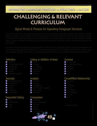 ©FranciscaSánchez,Revised2010
49
Interactive Classroom Strategies and Structures for SuccessInteractive Classroom Strategies and Structures for Success
Kate Kinsella, 2001
Challenging & Relevant
Curriculum
Definition
n	 refers to
n	 in other words (i.e.)
n	 consists of
n	 is equal to
n	 means
n	 synonymous with
Example
n	 for example (e.g.)
n	 for instance
n	 such as
n	 is like
n	 including
n	 to illustrate
Sequential Listing
n	 first
n	 second (etc.)
n	 later
n	 next
Listing or Addition of Ideas
n	 also
n	 another
n	 in addition
n	 furthermore
n	 moreover
n	 finally
Analysis
n	 consider
n	 analyze
n	 investigate
n	 the first part suggests
n	 this means
n	 examine
Comparison
n	 similarly
n	 in the same way
n	 just like
n	 just as
n	 likewise
n	 in comparison
Contrast
n	 in contrast
n	 on the other hand
n	 however
n	 whereas
n	 but
n	 yet
Cause/Effect Relationship
n	 because
n	 for
n	 therefore
n	 hence
n	 as a result
n	 consequently
n	 due to
n	 thus
Signal Words & Phrases for Expository Paragraph Structure
In a similar vein, there are signal words and phrases for expository paragraph structure. We can teach English
Learners to look for these signals in order to know what they’re being asked to do. We can help English Learners
understand that when they read the phrase AS A RESULT, for example, they are being cued that they’ll be reading
about a cause and effect relationship, and that when they want to write about such a relationship, they can use
that phrase.
I mention these things because generally these are NOT part of a standard English Language Development or
even English Language Arts curriculum, and very rarely are they part of our content curriculum. As a result, many
of our English Learners don’t have a clue what we’re asking them to do, or what the textbooks expect of them.
 