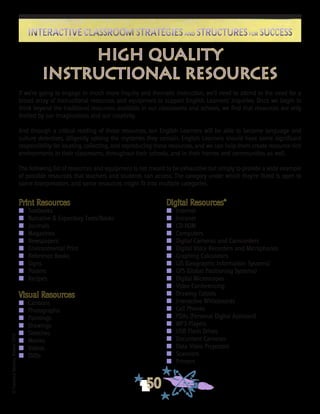 ©FranciscaSánchez,Revised2010
50
Interactive Classroom Strategies and Structures for SuccessInteractive Classroom Strategies and Structures for Success
high quality
instructional resources
Print Resources
n	 Textbooks
n	 Narrative & Expository Texts/Books
n	 Journals
n	 Magazines
n	 Newspapers
n	 Environmental Print
n	 Reference Books
n	 Signs
n	 Posters
n	 Recipes
Visual Resources
n	 Cartoons
n	 Photographs
n	 Paintings
n	 Drawings
n	 Sketches
n	 Movies
n	 Videos
n	 DVDs
Digital Resources*
n	 Internet
n	 Intranet
n	 CD-ROM
n 	 Computers
n 	 Digital Cameras and Camcorders
n 	 Digital Voice Recorders and Microphones
n 	 Graphing Calculators
n 	 GIS (Geographic Information Systems)
n 	 GPS (Global Positioning Systems)
n 	 Digital Microscopes
n 	 Video Conferencing
n 	 Drawing Tablets
n 	 Interactive Whiteboards
n 	 Cell Phones
n	 PDAs (Personal Digital Assistant)
n	 MP3 Players
n 	 USB Flash Drives
n 	 Document Cameras
n 	 Data Video Projectors
n 	 Scanners
n 	 Printers
If we’re going to engage in much more inquiry and thematic instruction, we’ll need to attend to the need for a
broad array of instructional resources and equipment to support English Learners’ inquiries. Once we begin to
think beyond the traditional resources available in our classrooms and schools, we find that resources are only
limited by our imaginations and our creativity.
And through a critical reading of those resources, our English Learners will be able to become language and
culture detectives, diligently solving the mysteries they contain. English Learners should have some significant
responsibility for locating, collecting, and reproducing these resources, and we can help them create resource rich
environments in their classrooms, throughout their schools, and in their homes and communities as well.
The following list of resources and equipment is not meant to be exhaustive but simply to provide a wide example
of possible resources that teachers and students can access. The category under which they’re listed is open to
some interpretation, and some resources might fit into multiple categories.
 
