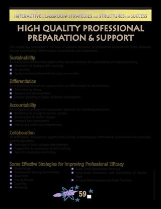 ©FranciscaSánchez,Revised2010
59
Interactive Classroom Strategies and Structures for SuccessInteractive Classroom Strategies and Structures for Success
HIGH QUALITY PROFESSIONAL
PREPARATION & SUPPORT
The second key component is the how, or essential processes, of professional development. These processes
include sustainability, differentiation, accountability, and collaboration.
Sustainability
All professional development opportunities include processes for sustainability and capacity-building.
n 	 Observation & feedback with coaching
n 	 Co-teaching
n 	 Equity-centered professional learning communities
Differentiation
All professional development opportunities are differentiated for adult learners.
n 	 Adult learning theory
n 	 Relevant and job-embedded
n 	 Choices according to stages of teacher development
Accountability
All professional development incorporates processes for monitoring/evaluation.
n 	 Monitoring for change in teacher practice
n 	 Assessments for student impact
n 	 Feedback from participants
n 	 Inquiry and continuous improvement
Collaboration
All professional development opportunities include accompanying informational presentations for principals,
parents, key others.
n 	 Summary of main concepts and strategies
n 	 Suggestions for supporting student learning
n 	 Tools for observation/monitoring
Some Effective Strategies for Improving Professional Efficacy
n	 Study Groups
n	 Professional Learning Communities
n	 Book Clubs
n	 Inquiry Groups
n	 Coaching
n	 Mentoring
n	 Grade Level Collaborative Planning
n	 Cross-Grade Articulation and Examination of Student
Work
n	 In-Class Demonstrations by Expert Teachers
 