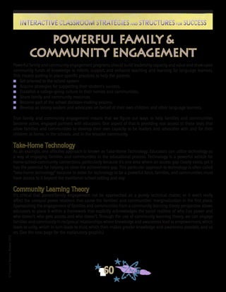 ©FranciscaSánchez,Revised2010
60
Interactive Classroom Strategies and Structures for SuccessInteractive Classroom Strategies and Structures for Success
Powerful family and community engagement programs should build leadership capacity and value and draw upon
community funds of knowledge to inform, support, and enhance teaching and learning for language learners.
This means putting in place specific practices to help the parents:
n 	 Get oriented to the school system.
n 	 Acquire strategies for supporting their student’s success.
n 	 Establish a college-going culture in their homes and communities.
n 	 Share family and community resources.
n 	 Become part of the school decision-making process.
n 	 Develop as strong leaders and advocates on behalf of their own children and other language learners.
True family and community engagement means that we figure out ways to help families and communities
become active, engaged partners with educators. One aspect of that is providing real access to those tools that
allow families and communities to develop their own capacity to be leaders and advocates with and for their
children at home, in the schools, and in the broader community.
Take-Home Technology
As an example, one effective approach is known as Take-Home Technology. Educators can utilize technology as
a way of engaging families and communities in the educational process. Technology is a powerful vehicle for
home-school-community connections, particularly because it’s one area where an access gap clearly exists, yet it
has the potential for helping us close the achievement gap. This particular approach to technology is often called
“take-home technology” because in order for technology to be a powerful force, families, and communities must
have access to it beyond the traditional school setting and day.
Community Learning Theory
It’s critical that parent/family engagement not be approached as a purely technical matter, or it won’t really
affect the unequal power relations that cause the families’ and communities’ marginalization in the first place.
Approaching the engagement of families and communities from a community learning theory perspective allows
educators to place it within a framework that explicitly acknowledges the social realities of who has power and
who doesn’t; who gets access and who doesn’t. Through the use of community learning theory, we can engage
families and community in reciprocal relationships where knowledge and awareness lead to empowerment, which
leads to unity, which in turn leads to trust, which then makes greater knowledge and awareness possible, and so
on. (See the next page for the explanatory graphic.)
powerful family &
community engagement
 