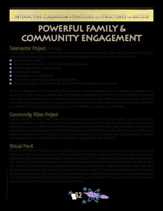©FranciscaSánchez,Revised2010
62
Interactive Classroom Strategies and Structures for SuccessInteractive Classroom Strategies and Structures for Success
Telementor Project (CONTINUED)
English Learner parents and their children’s teachers are each provided with a Macintosh laptop, which they can
take home as desired. They are then partnered so that together they can learn all of the following:
n	 Basic computer skills
n	 Internet communication: email, chats, web board, listservs
n	 Wireless connectivity—Apple Airports
n	 Creating web pages
n	 Scanning photos and graphics
n	 Taking and using digital photos and digital video
n	 Using applications: Apple Works, MS Word, PowerPoint, Netscape Communicator.
Of course, they learn much more. They learn about the content standards and the resources available in the
school and in the home and community. They develop relationships that will benefit their children for years to
come. And they develop a level of competence and self-confidence that allows parents, for example, who may
have never physically touched a computer, to co-develop curriculum units with teachers and to make PowerPoint
presentations to local boards of education and to administrators at statewide conferences.
Community Video Project
Another project, the Community Video Project, allows schools and districts to work with a sector of its English
Learner families/community to remember and record family stories. Through the use of digital cameras and
digital video, scanners, iMovie, and other technology, community members were able to produce their own mini-
documentaries and developed the technological and video production skills to now mentor their own children and
other community members. One big plus of a project like this is that it can be used to bring together different
communities to work in solidarity on becoming better advocates for their children.
Virtual Pre-K
Virtual Pre-K (VPK) is a “kit” based set of bilingual activities and materials that preschool teachers and parents of
English Learners and all learners can use to provide school readiness support to children. All video, text, and web-
based resources are developed equally in Spanish and English. The activities provide positive learning examples
from a variety of cultural backgrounds in a seamless integration of classroom and at-home learning. Virtual Pre-K
was created as a professional development and communication tool for early childhood educators, and as a
resource to help parents get involved in learning at home and bridge the digital divide. Videos showcase the work
of high quality teachers, which models for both teachers and parents effective ways to build school readiness skills.
It is aligned to California’s Pre-School Learning Foundations, the National PTA Standards for Parent Involvement
Programs, and the National Head Start Learning Domains.
powerful family &
community engagement
 