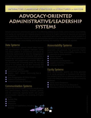 ©FranciscaSánchez,Revised2010
65
Interactive Classroom Strategies and Structures for SuccessInteractive Classroom Strategies and Structures for Success
advocacy-oriented
administrative/leadership
systems
Schools’ and districts’ administrative systems must effectively address issues of data, communication, accountability,
and equity and coordinate and integrate programs and services for English Learners so resources are leveraged
most powerfully. All of the other core principles for sustainable English Learner success can only be enacted in a
coherent and productive manner if there are administrative systems in our schools and districts so that issues of
communication, data, accountability, and equity are routinely and explicitly monitored and adjusted.
Data Systems
Student information systems should allow teachers
and administrators to recognize classroom, school,
and district patterns of achievement and should be
sufficiently sophisticated to allow for disaggregation
of English Learner student and teacher data across a
broadarrayofstudent,teacher,andschooldemographic,
background, and programmatic variables. When we
can accurately and consistently assess the real data
picture in our schools, we can then accurately and
comprehensively determine the needed changes for
English Learner programs.
n	 Sophisticated and Accessible
n	Student - Staff - School - Community Data &
Audiences
n	Data Disaggregation & Critical Analysis
n	Patterns of Achievement
n	Patterns of Inclusion & Exclusion
Communication Systems
Multiple way communication protocols should ensure
that administrators, teachers, students, parents,
and the community regularly receive and provide
communication regarding the schooling of English
Learners.
n	 Multiple Way
n	 Interactive
n	 Responsive
n	 Inclusive: All Stakeholders, Including
	 Students
Accountability Systems
Administrativesystemsmustalsoestablishaccountability
parameters and processes that guarantee English
Learner results. These accountability measures must
be responsive to equity concerns.
n	 Assets-Focused
n	Multiple Measures
n	Transparent and Responsive
n	Capable of Informing Instruction
n	 Language Sensitive
Equity Systems
When administrative systems are firmly grounded
in an equity perspective or framework that requires
that everyone work from an advocacy perspective, it is
much more likely that equity issues will be successfully
addressed.
n	 Social Justice Perspective
n	Moving from Discourse I to Discourse II
n	 Advocacy on Behalf of Students & Families
 