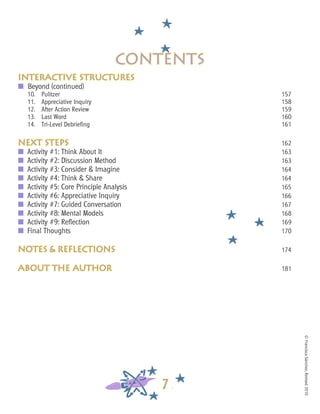 ©FranciscaSánchez,Revised2010
7
Interactive structures
■	 Beyond (continued)
10.	 Pulitzer												 157
11.	 Appreciative Inquiry											 158
12.	 After Action Review											 159
13.	 Last Word												 160
14. 	 Tri-Level Debriefing											 161
next steps												 162
■	 Activity #1: Think About It										 163
■	 Activity #2: Discussion Method									 163
■	 Activity #3: Consider & Imagine									 164
■	 Activity #4: Think & Share										 164
■	 Activity #5: Core Principle Analysis									 165
■	 Activity #6: Appreciative Inquiry									 166
■	 Activity #7: Guided Conversation									 167
■	 Activity #8: Mental Models										 168
■	 Activity #9: Reflection											 169
■	 Final Thoughts												 170
notes & reflections									 174
about the author										 181
contents
 