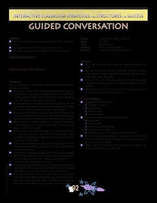 ©FranciscaSánchez,Revised2010
Interactive Classroom Strategies and Structures for SuccessInteractive Classroom Strategies and Structures for Success
92
Reflection
n	 What was the most challenging or rewarding part of this
task?
n	 How did this activity help you remember what you already
knew about the topic? How did this activity help you learn
new things about the topic?
n	 How did this task help you progress in your language
development? How did this task help you become a better
learner?
n	 How will you be able to use what you did/learned in this task
to help you in future learning tasks?
Process Debriefing
n	 Appreciation & Recognition
√	It helped me when . . .		
√	I appreciated . . .
√	Thank you for . . .			
√	I felt good when . . .
n	 Did you feel that the people in your class:
√	cooperated?
√	listened well?
√	communicated effectively?
√	included all members?
√	facilitated growth and learning for all members?
n	 What helped you/your group/the class succeed at the task?
What kept you/your group/the class from being as successful
as you would have liked?
n	 What might you/your group/the class try next time to be
more successful in a similar task?
guided conversation
Objectives
n	 To focus on thinking deeply about how to “power up” learn-
ing
n	 To diagnose or plan what should happen next
n	 To focus on solutions to current problematic situations
Target Content Standards
Target Language/Culture Standards
Procedures
In pairs or small groups, students take turns responding to the
following questions:
n	 As you think about your learning about this topic, what are
some of the most important opportunities that exist? What
are the greatest assets that you bring to this work? What are
some of the most significant challenges?
n	 As you extend your thinking to the future, what do you see
yourselves being able to do and achieve related to this topic
as a result of your teacher’s and your own efforts?
n	 When you think about successful learners of this topic in
other classrooms or schools, what principles, practices, and
behaviors most contribute to and reinforce their success?
n	 What behaviors, beliefs, patterns, or external conditions
sometimes get in the way of your ability to learn at high
levels related to this topic?
n	 Given what you’ve just clarified about your learning (in terms
of outcomes, practices, and dilemmas/challenges), what
strategies or approaches might best leverage your potential
for success in this area?
n	 Within the next few weeks, what specifically will you commit
to practice/implement as a learner to enhance your learning
related to this topic?
n	 How will you know you are being successful in your strategy?
What will you do if you aren’t getting your desired results?
How will you and your team reflect on your progress
	 and make adjustments to your plan?
n	 Knowingwhatyouknowaboutyourlearningneeds,strengths,
and potential, what types of information do you need and
how will you be assured of getting this information?
n	 When you look at the answers to these prior questions, what
rolemightotherpeople/organizationsplayinenhancingyour
learning on this topic? How might this influence the way you
will interact with others in your school and community?
Source	 Adapted from Steve Zuieback
Grade	 6 - Adult
Time	 60 minutes +
Grouping	 Pairs or Small Groups
Materials	 Guided Conversation Questions
 