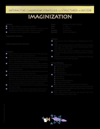 ©FranciscaSánchez,Revised2010
Interactive Classroom Strategies and Structures for SuccessInteractive Classroom Strategies and Structures for Success
94
Reflection
n	 What was the most challenging or rewarding part of this
task?
n	 How did this activity help you remember what you already
knew about the topic? How did this activity help you learn
new things about the topic?
n	 How did this task help you progress in your language
development? How did this task help you become a better
learner?
n	 How will you be able to use what you did/learned in this task
to help you in future learning tasks?
Process Debriefing
n	 Appreciation & Recognition
√	It helped me when . . .		
√	I appreciated . . .
√	Thank you for . . .			
√	I felt good when . . .
n	 Did you feel that the people in your class:
√	cooperated?
√	listened well?
√	communicated effectively?
√	included all members?
√	facilitated growth and learning for all members?
n	 What helped you/your group/the class succeed at the task?
What kept you/your group/the class from being as successful
as you would have liked?
n	 What might you/your group/the class try next time to be
more successful in a similar task?
imaginization
Objectives
n	 To explore deeper meanings and patterns
n	 To capture the conscious and subconscious meanings and
associations held about a given situation or context
n	 To develop shared insights and understandings
Target Content Standards
Target Language/Culture Standards
Procedures
n	 Break class into teams of 6 students each. Each group rep-
resents a cross section of the classroom.
n	 In each group, students share their most passionate outcome
for the class. This is to build some sense of understanding.
We are not looking for agreement at this time.
n	 Then students talk about the existing structures, strategies,
and patterns that might be hindering the ability of the team
to be as powerful as it can be to move the classroom toward
its desired outcomes.
n	 Students identify the most common restraining concerns and
patterns based on the prior conversation.
n	 Based on these commonalities, each small group is charged
with developing a visual image that captures the patterns and
dynamics that most get in the way of the team being effec-
tive. The visual image should also hold the interconnections
and relationships between the patterns and dynamics.
n	 At the conclusion of the exercise, each small group will share
its visual images.
n	 The teacher leads the class in a discussion about the mean-
ing/application of the visual images to their work ahead.
Source	 Adapted from Steve Zuieback
Grade	 4 - Adult
Time	 45 minutes
Grouping	 Small Groups
Materials	 Chart Paper, Markers
 