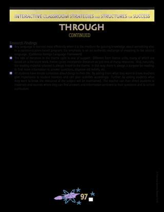 ©FranciscaSánchez,Revised2010
97
Interactive Classroom Strategies and Structures for SuccessInteractive Classroom Strategies and Structures for Success
through
CONTINUED
Research Findings
n	 Any language is learned most efficiently when it is the medium for gaining knowledge about something else.
In a communication-based program, the emphasis is on an authentic exchange of meaning in the second
language. (California Foreign Language Framework)
n	 The role of literature in the theme cycle is one of support. Different from theme units, many of which are
based on a literature work, theme cycles incorporate literature as just one of many resources. And, naturally,
the reading material selected is always linked to the theme. In this way, there is always a purpose for reading:
to find more information to answer questions, disprove old beliefs, etc.
n	 All students have innate curiosities about things in their life. By asking them what they want to know, teachers
give importance to student interests and can plan activities accordingly. Further, by asking students what
they want to know, the relevance of the subject will be maintained. The teacher can then direct students to
materials and sources where they can find answers and information pertinent to their questions and to school
curriculum.
 