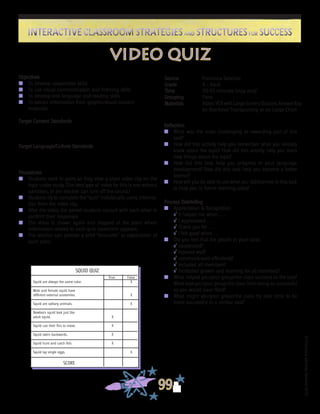 ©FranciscaSánchez,Revised2010
Interactive Classroom Strategies and Structures for SuccessInteractive Classroom Strategies and Structures for Success
99
Reflection
n	 What was the most challenging or rewarding part of this
task?
n	 How did this activity help you remember what you already
knew about the topic? How did this activity help you learn
new things about the topic?
n	 How did this task help you progress in your language
development? How did this task help you become a better
learner?
n	 How will you be able to use what you did/learned in this task
to help you in future learning tasks?
Process Debriefing
n	 Appreciation & Recognition
√	It helped me when . . .		
√	I appreciated . . .
√	Thank you for . . .			
√	I felt good when . . .
n	 Did you feel that the people in your class:
√	cooperated?
√	listened well?
√	communicated effectively?
√	included all members?
√	facilitated growth and learning for all members?
n	 What helped you/your group/the class succeed at the task?
What kept you/your group/the class from being as successful
as you would have liked?
n	 What might you/your group/the class try next time to be
more successful in a similar task?
Source	 Francisca Sánchez
Grade	 4 - Adult
Time	 30-45 minutes (may vary)
Grouping	 Pairs
Materials	 Video;VCRwithLargeScreen;Quizzes;AnswerKey
on Overhead Transparency or on Large Chart
Objectives
n	 To develop cooperative skills
n	 To use visual communication and listening skills
n	 To develop oral language and reading skills
n	 To extract information from graphic/visual content
	 materials
Target Content Standards
Target Language/Culture Standards
Procedures
n	 Students work in pairs as they view a short video clip on the
topic under study. (The best type of video for this is one without
narration, or the teacher can turn off the sound.)
n	 Students try to complete the “quiz” individually using informa-
tion from the video clip.
n	 After the video, the paired students consult with each other to
confirm their responses.
n	 The video is shown again and stopped at the point where
information related to each quiz statement appears.
n	 The teacher can provide a brief “lecturette” or explanation of
each point.
video quiz
SQUID QUIZ
					 True	 False
Squid are always the same color.			 X
Male and female squid have
different external anatomies.			 X
Squid are solitary animals.			 X
Newborn squid look just like
adult squid.			 	 X
Squid use their fins to move.		 X
Squid swim backwards.		 	 X
Squid hunt and catch fish.		 X
Squid lay single eggs.				 X
SCORE
 