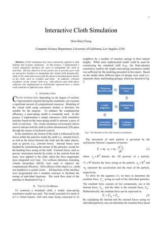 1




                                 Interactive Cloth Simulation
                                                            Hsin-Huei Cheng

                        Computer Science Department, University of California, Los Angeles, USA


                                                                        neighbors by a number of massless springs at their natural
   Abstract—Cloth simulation has been extensively applied in film       lengths. While more sophisticated model could be used for
making and in-game animation. In this project, I implemented a          constructing the simulated cloth (e.g., the finite-element
virtual simulation interface for users to manipulate the cloth in       constitutive model), the simple mass-spring constitutive model
real-time. The key objectives in my project are to provide users with
an interactive interface to manipulate the virtual cloth dynamically,
                                                                        was sufficient for the modeling presented in this report. Based
while at the same time preserving the physical morphological details    on the model, three different types of springs were used (i.e.,
of the cloth, such as wrinkles and folds. In addition, collision        structural, shear, and bending springs), which are showed in Fig.
avoidance of the virtual cloth (e.g., self-collision and cloth-object   2.
collision) was implemented to realistically represent how a virtual
cloth conforms to different static objects.

                        I. INTRODUCTION

C    LOTH INTERACTION, depending on the degree of realistic
     representation required during the simulation, can consume
a significant amount of computational resources. Modeling of
the virtual cloth using continuum models is therefore not
suitable for the purpose. To enhance the computational
efficiency, a mass-spring model is commonly used. In this
project, I implemented a simple interactive cloth simulation
interface based on the mass-spring model to animate a piece of
cloth in real-time. The virtual simulation environment allows
users to interact with the cloth in a three-dimensional (3D) space
through the mouse or keyboard controls.
                                                                         Fig.1. The flowchart of the cloth interactive simulation.
   In the simulation, the motion of the cloth is influenced by the
forces within the particles inside the cloth (i.e., internal force),
as well as the forces between the cloth and the other objects,            The movement of each particle is governed by the
such as gravity (i.e., external force). Internal forces were            well-known Newton’s equation of motion:
handled by constraining the motion of the particles, except for                                                  d 2 xi
the bending force acting on the cloth. External forces, such as                        Fi = mi ⋅ ai = mi ⋅                            (1)
                                                                                                                 dt 2
gravity, momentum transfer by winds, or the controls from the
users, were applied to the cloth, where the force magnitudes            where x ∈ ℜ3 denotes the 3D position of a particle,
                                                                                  i
were integrated over time. For collision detection, bounding
volume hierarchies (BVH) were used to improve the                        Fi ∈ ℜ denotes the force acting on the particle, a ∈ ℜ 3 and
                                                                               3
                                                                                                                             i
computational efficiency. Self-collision of the object (i.e., cloth)     m represent the acceleration and the mass of the particle,
was handled to a certain extent. All functions of the interface            i
were programmed into a modular structure to facilitate the              respectively.
testing of individual functions. The work flow chart of the                To solve for the equation (1), we have to determine the
interface is illustrated in Fig. 1.                                     resultant force, F , acting on each of the individual particles.
                                                                                          i
                                                                        The resultant force consists of two components, one is the
                     II. THE CLOTH MODEL                                internal force, Fint , and the other is the external force, Fext .
  To construct a simulated cloth, a simple mass-spring                  Mathematically, the resultant force can be expressed as,
constitutive model was used. The model consisted of a mesh of
m × n virtual masses, with each mass being connected to its
                                                                                              Fi = Fint + Fext                        (2)
                                                                        By calculating the internal and the external forces acting on
                                                                        individual particles, one can determine the resultant force based
 
