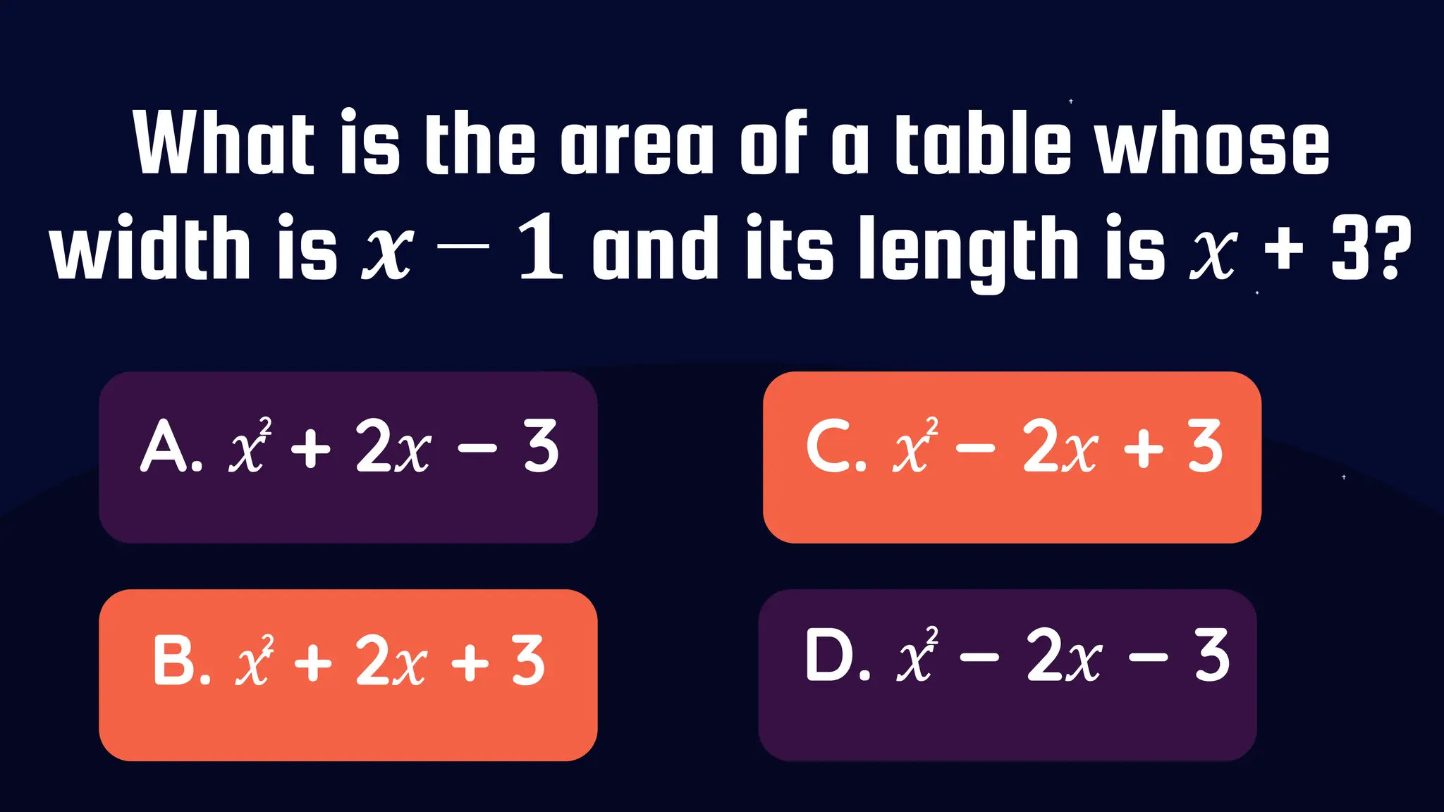 What is the area of a table whose
width is 𝒙 − 𝟏 and its length is 𝑥 + 3?
A. 𝑥 + 2𝑥 − 3
B. 𝑥 + 2𝑥 + 3
C. 𝑥 − 2𝑥 + 3
D. 𝑥 − 2𝑥 − 3
2
2
2
2
 