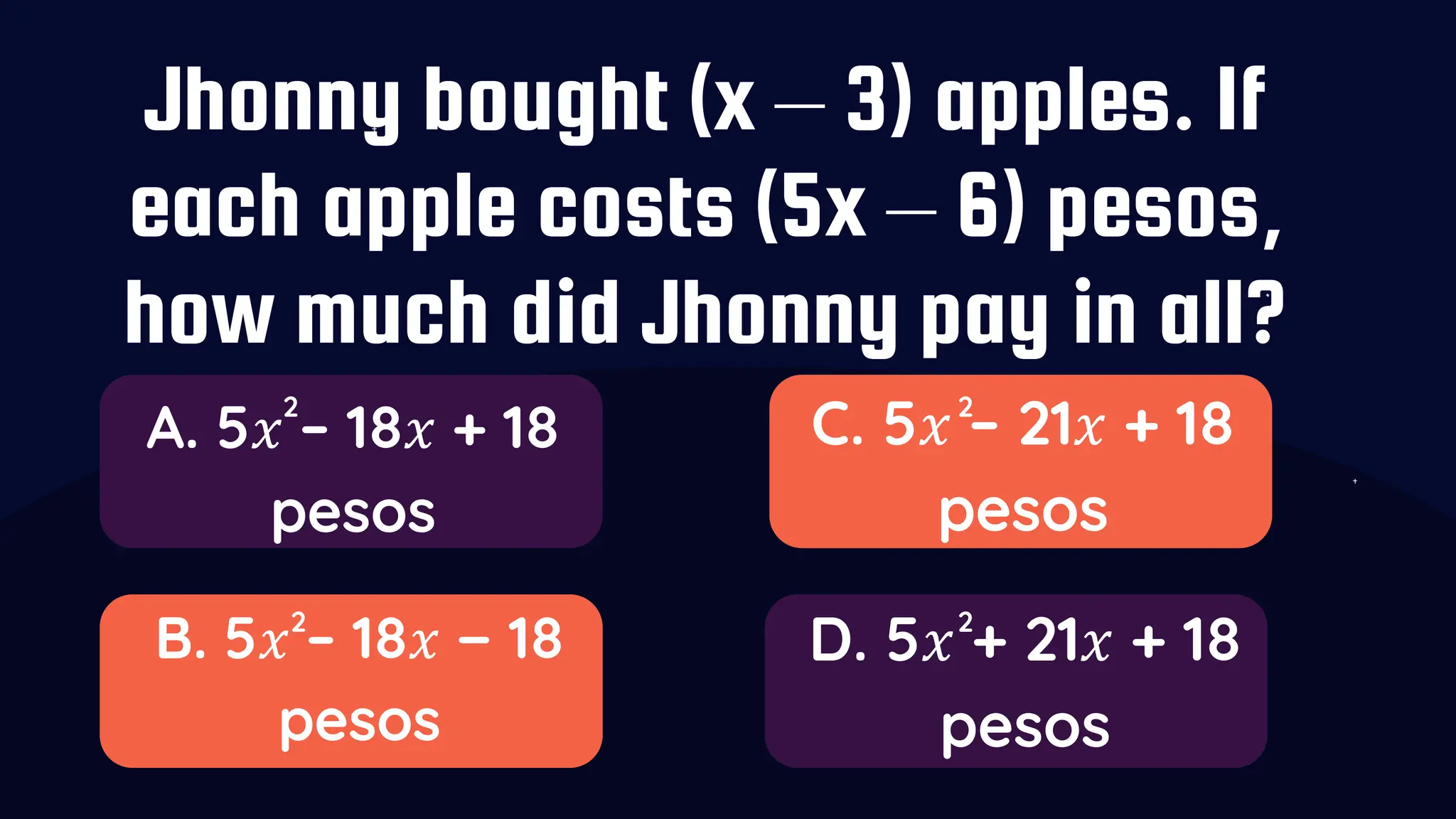 Jhonny bought (x – 3) apples. If
each apple costs (5x – 6) pesos,
how much did Jhonny pay in all?
A. 5𝑥 – 18𝑥 + 18
pesos
B. 5𝑥 – 18𝑥 − 18
pesos
C. 5𝑥 – 21𝑥 + 18
pesos
D. 5𝑥 + 21𝑥 + 18
pesos
2
2
2
2
 
