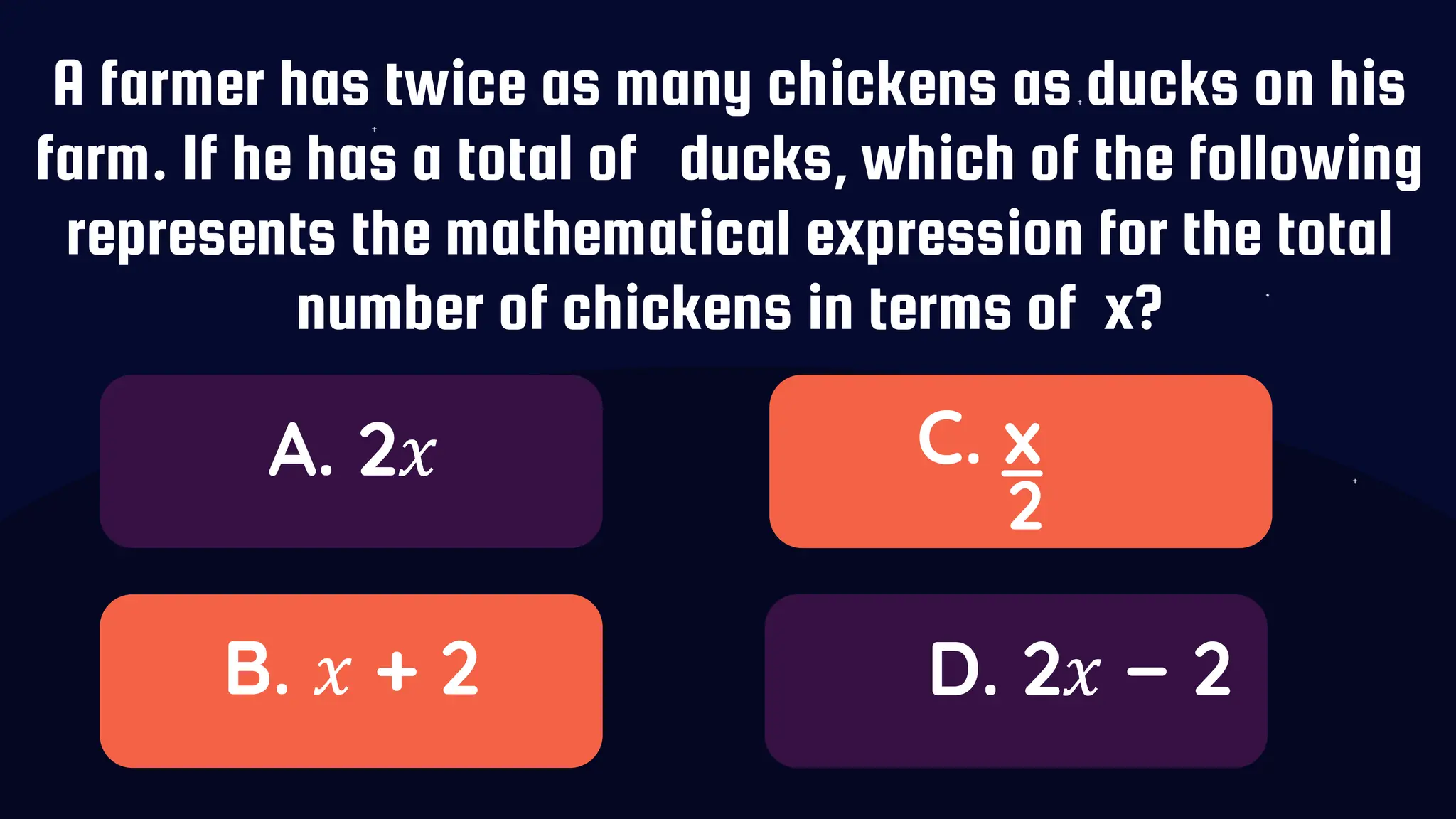 A farmer has twice as many chickens as ducks on his
farm. If he has a total of ducks, which of the following
represents the mathematical expression for the total
number of chickens in terms of x?
A. 2𝑥
B. 𝑥 + 2
C. x
D. 2𝑥 − 2
_
2
 