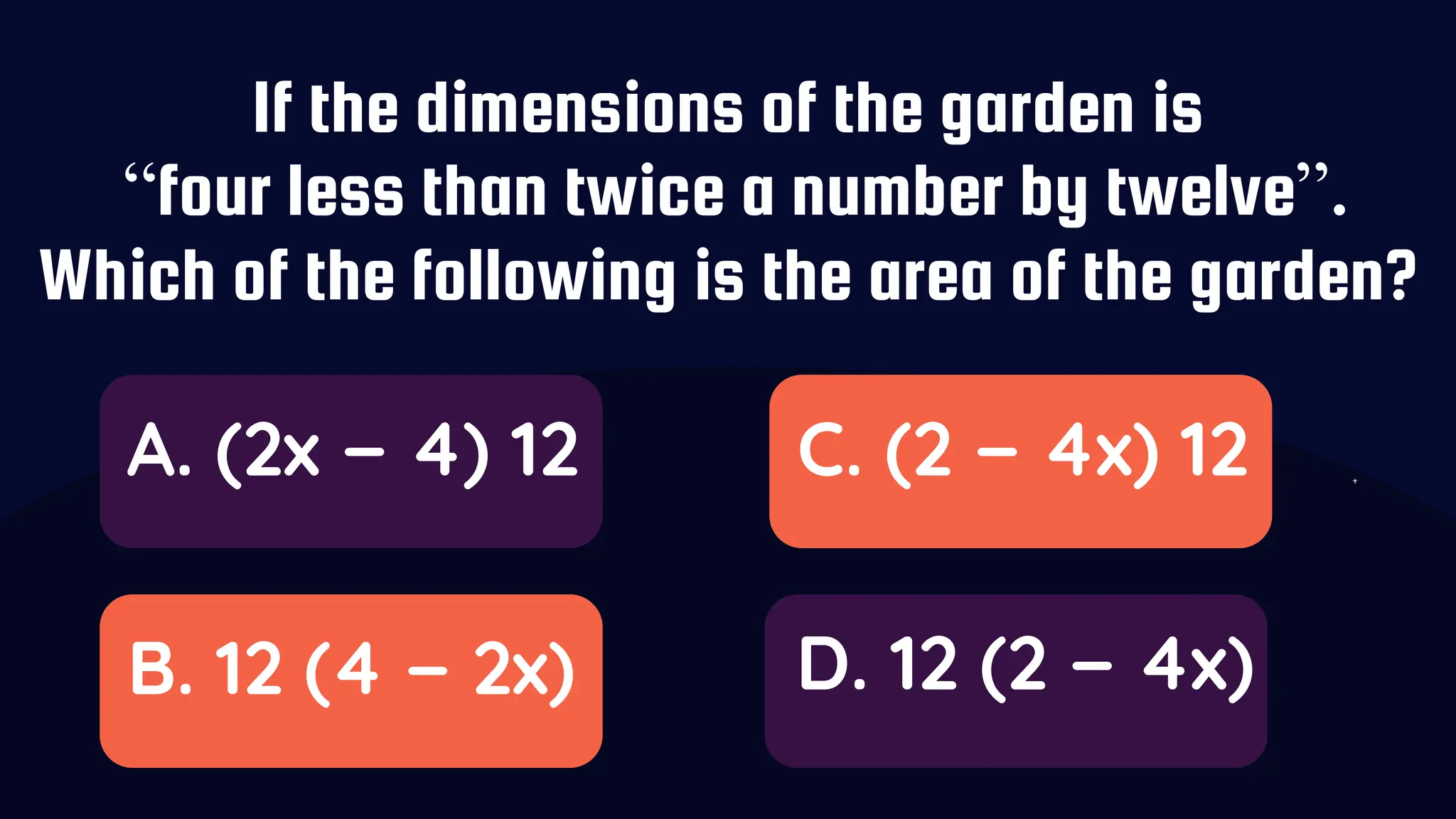 If the dimensions of the garden is
“four less than twice a number by twelve”.
Which of the following is the area of the garden?
A. (2x − 4) 12
B. 12 (4 − 2x)
C. (2 − 4x) 12
D. 12 (2 − 4x)
 