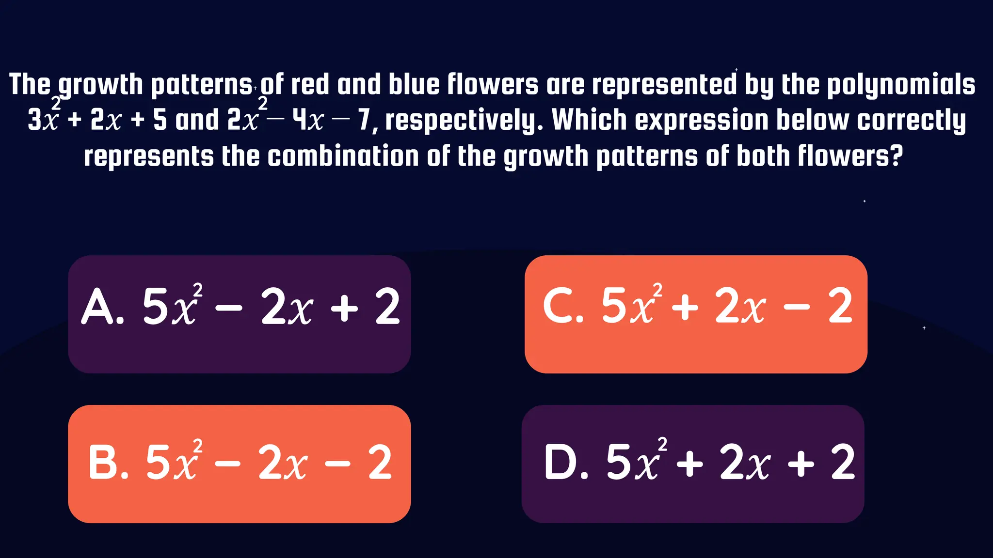 The growth patterns of red and blue flowers are represented by the polynomials
3𝑥 + 2𝑥 + 5 and 2𝑥 − 4𝑥 − 7, respectively. Which expression below correctly
represents the combination of the growth patterns of both flowers?
A. 5𝑥 − 2𝑥 + 2
B. 5𝑥 − 2𝑥 − 2
C. 5𝑥 + 2𝑥 − 2
D. 5𝑥 + 2𝑥 + 2
2 2
2
2
2
2
 