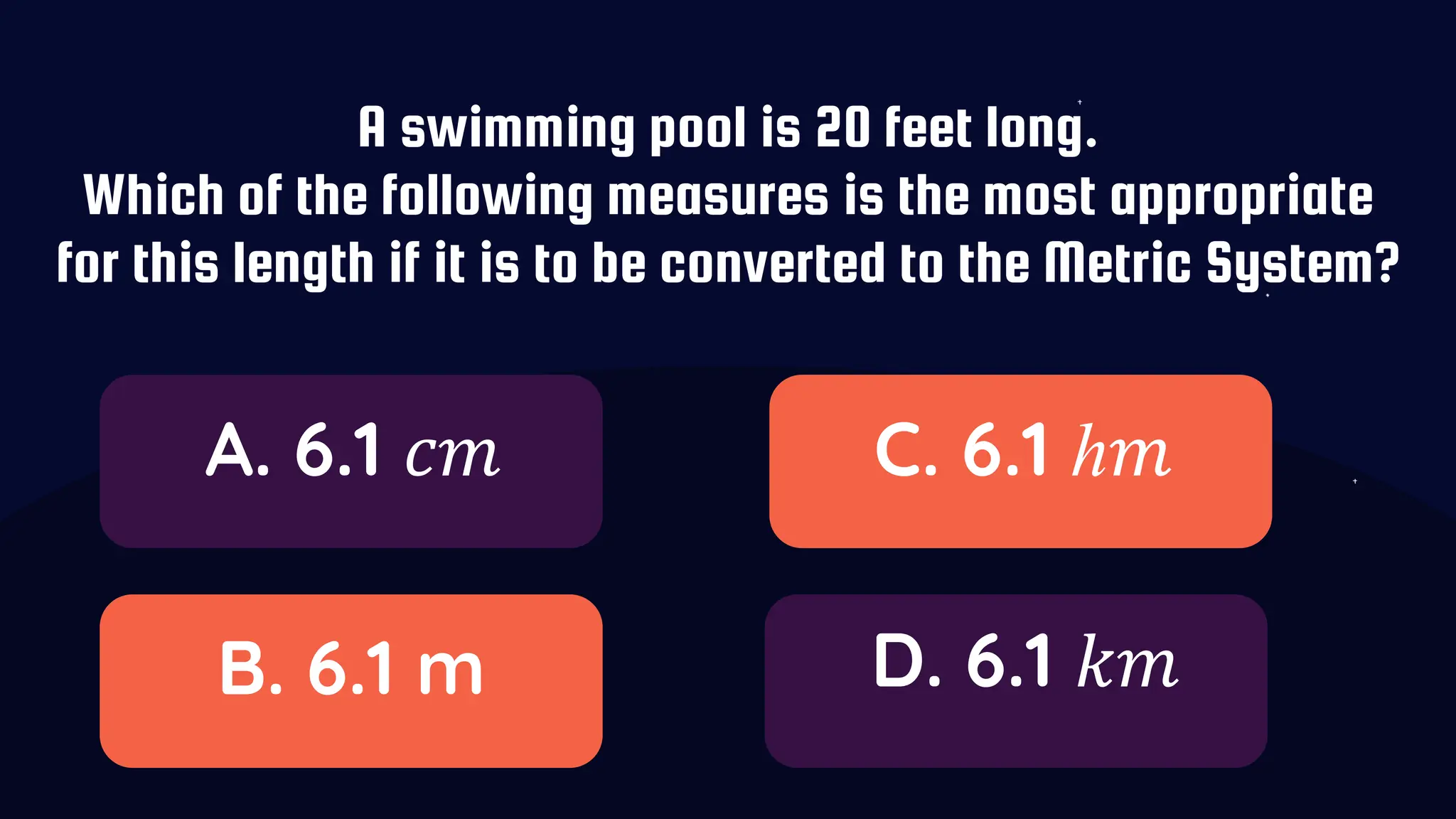 A swimming pool is 20 feet long.
Which of the following measures is the most appropriate
for this length if it is to be converted to the Metric System?
A. 6.1 𝑐𝑚
B. 6.1 m
C. 6.1 ℎ𝑚
D. 6.1 𝑘𝑚
 
