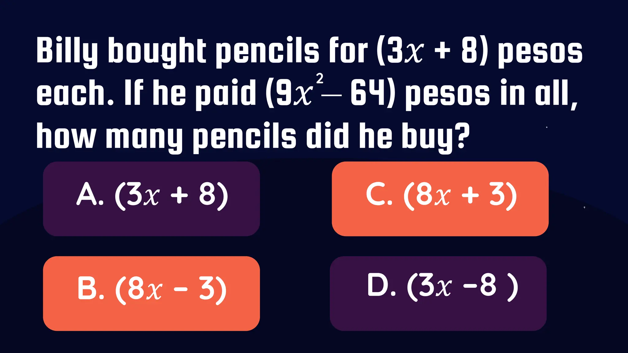 Billy bought pencils for (3𝑥 + 8) pesos
each. If he paid (9𝑥 – 64) pesos in all,
how many pencils did he buy?
A. (3𝑥 + 8)
B. (8𝑥 – 3)
C. (8𝑥 + 3)
D. (3𝑥 –8 )
2
 