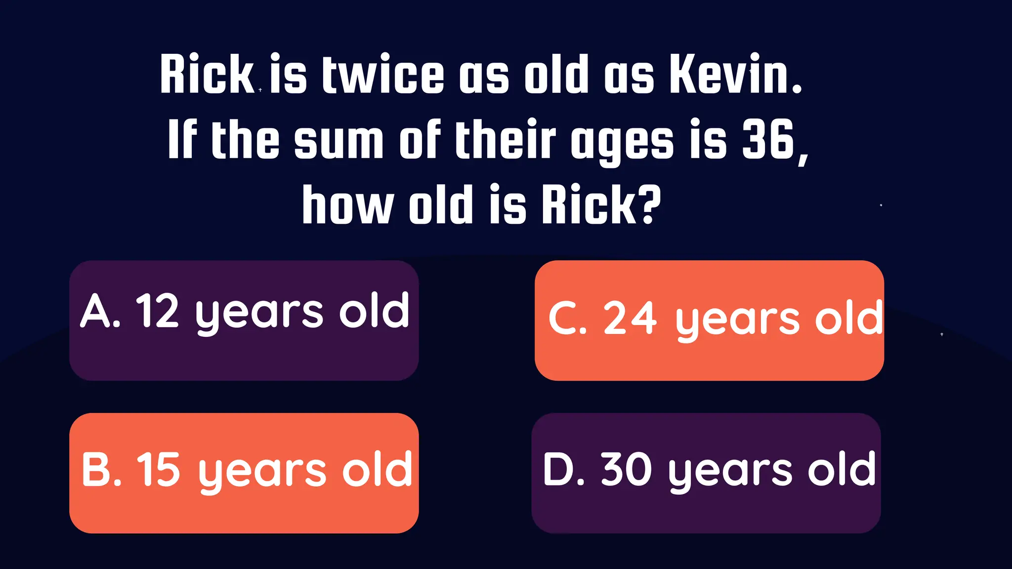 Rick is twice as old as Kevin.
If the sum of their ages is 36,
how old is Rick?
A. 12 years old
B. 15 years old
C. 24 years old
D. 30 years old
 