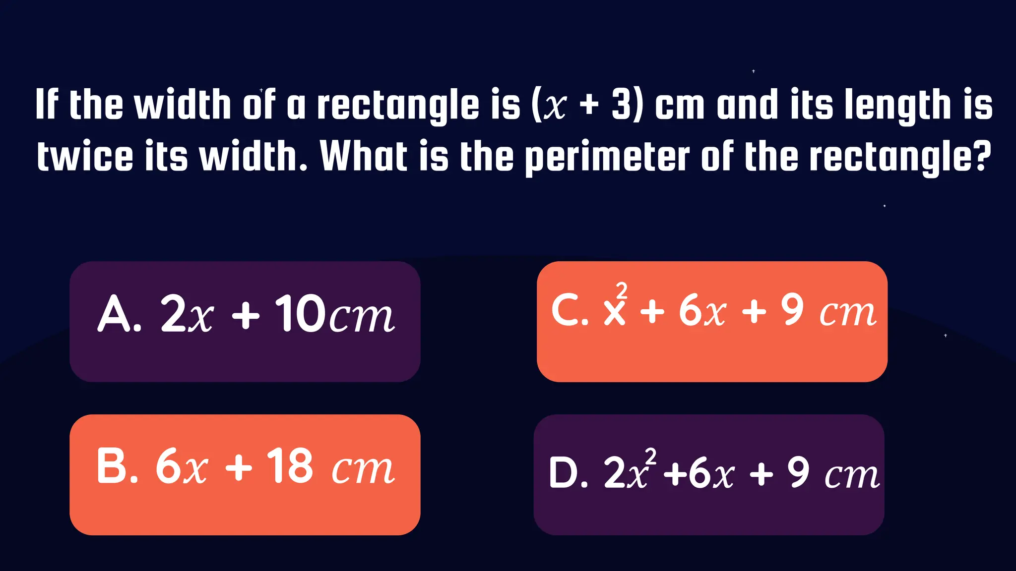 If the width of a rectangle is (𝑥 + 3) cm and its length is
twice its width. What is the perimeter of the rectangle?
A. 2𝑥 + 10𝑐𝑚
B. 6𝑥 + 18 𝑐𝑚
C. x + 6𝑥 + 9 𝑐𝑚
D. 2𝑥 +6𝑥 + 9 𝑐𝑚
2
2
 