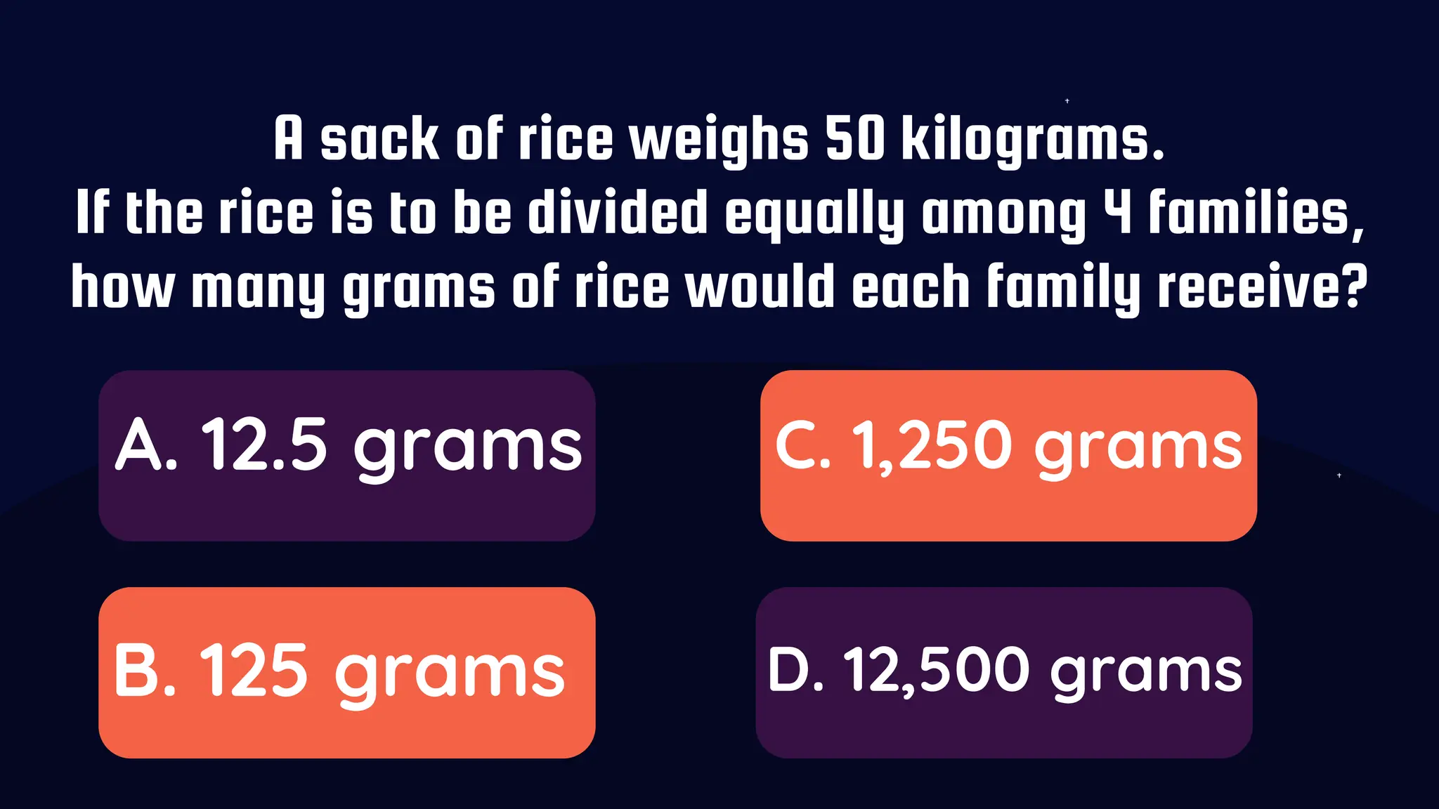 A sack of rice weighs 50 kilograms.
If the rice is to be divided equally among 4 families,
how many grams of rice would each family receive?
A. 12.5 grams
B. 125 grams
C. 1,250 grams
D. 12,500 grams
 