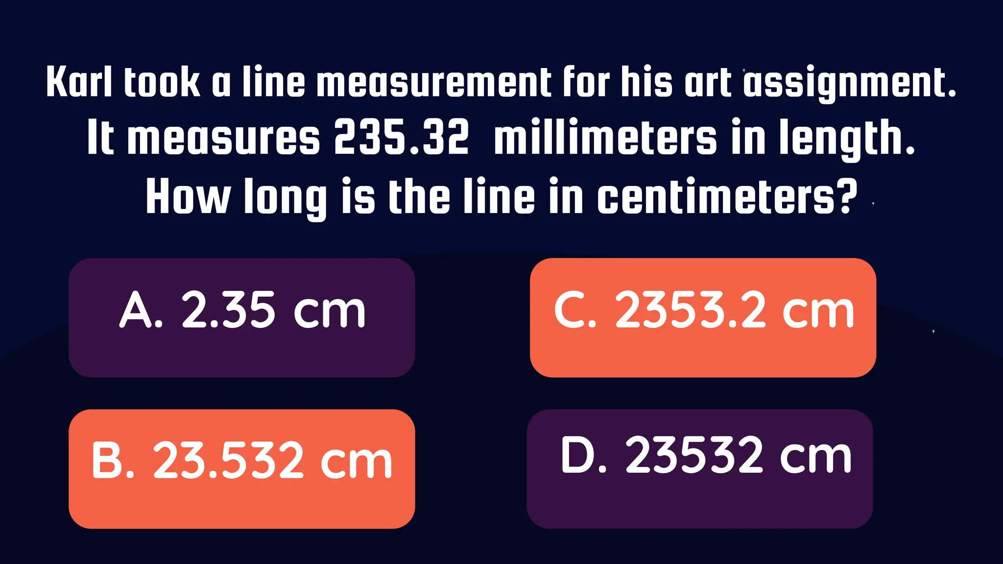Karl took a line measurement for his art assignment.
It measures 235.32 millimeters in length.
How long is the line in centimeters?
A. 2.35 cm
B. 23.532 cm
C. 2353.2 cm
D. 23532 cm
 