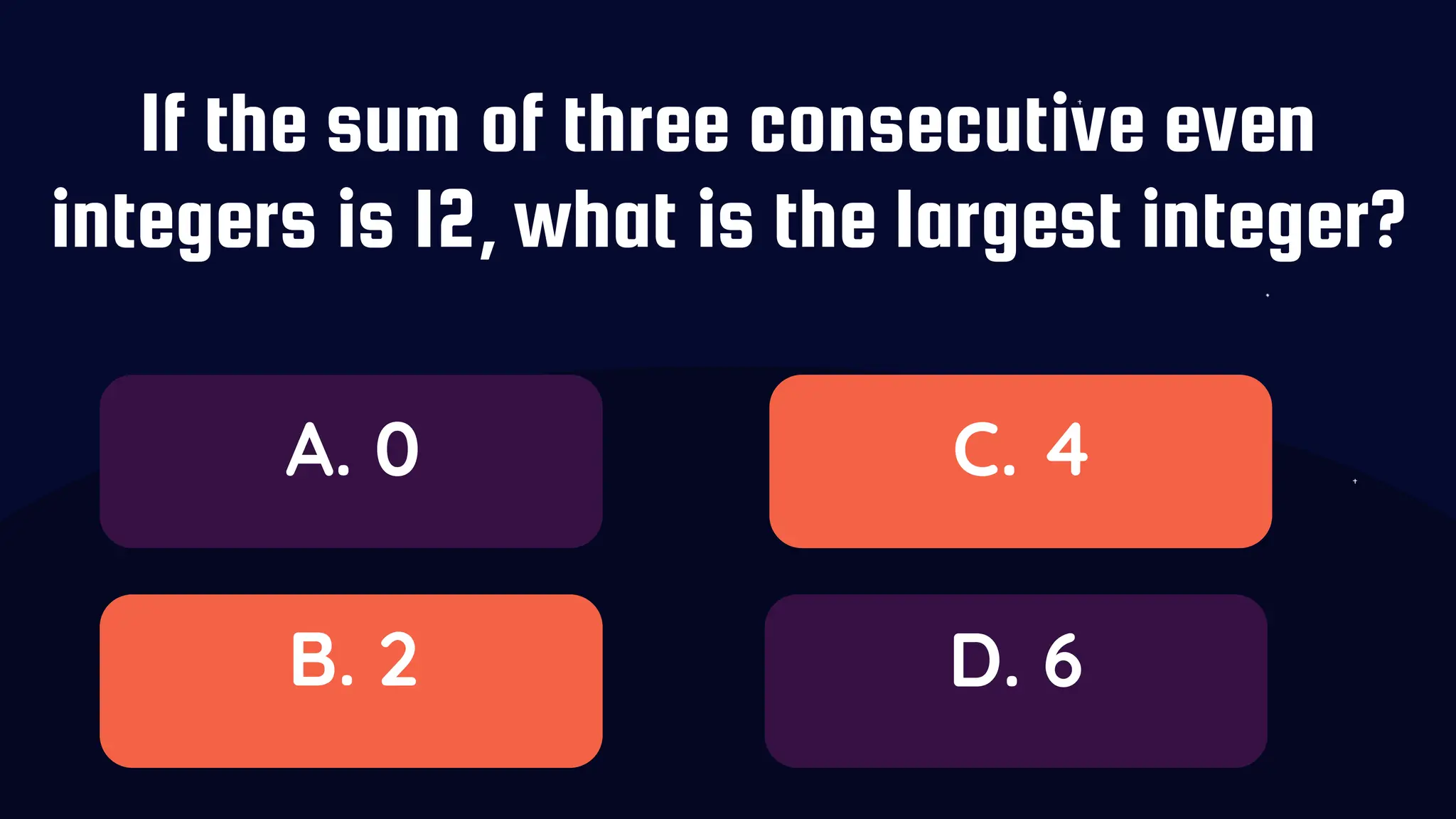 If the sum of three consecutive even
integers is 12, what is the largest integer?
A. 0
B. 2
C. 4
D. 6
 