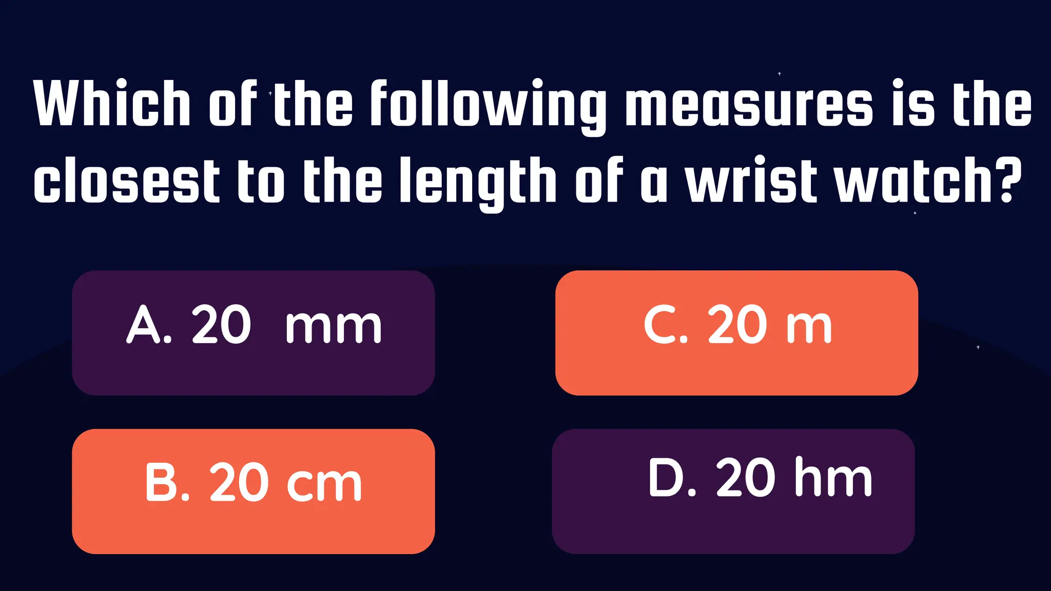 Which of the following measures is the
closest to the length of a wrist watch?
A. 20 mm
B. 20 cm
C. 20 m
D. 20 hm
 