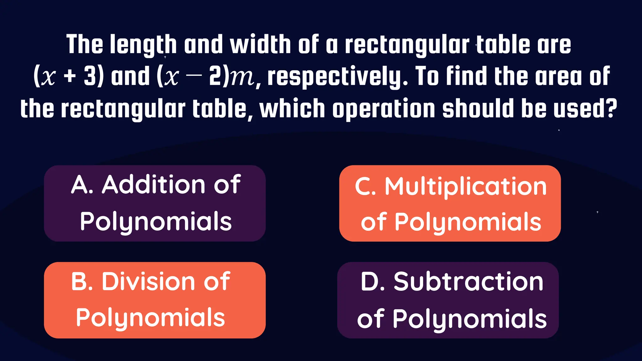 The length and width of a rectangular table are
(𝑥 + 3) and (𝑥 − 2)𝑚, respectively. To find the area of
the rectangular table, which operation should be used?
A. Addition of
Polynomials
B. Division of
Polynomials
C. Multiplication
of Polynomials
D. Subtraction
of Polynomials
 