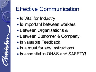 Effective Communication
 Is Vital for Industry
 Is important between workers,
 Between Organisations &
 Between Customer & Company
 Is valuable Feedback
 Is a must for any Instructions
 Is essential in OH&S and SAFETY!
 
