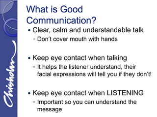 What is Good
Communication?
   Clear, calm and understandable talk
    ◦ Don’t cover mouth with hands


   Keep eye contact when talking
    ◦ It helps the listener understand, their
      facial expressions will tell you if they don’t!


   Keep eye contact when LISTENING
    ◦ Important so you can understand the
      message
 