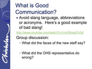 What is Good
Communication?
   Avoid slang language, abbreviations
    or acronyms. Here’s a good example
    of bad slang!
http://www.youtube.com/watch?v=LmOKwjgYcG4
Group discussion:
    ◦ What did the faces of the new staff say?

    ◦ What did the OHS representative do
      wrong?
 