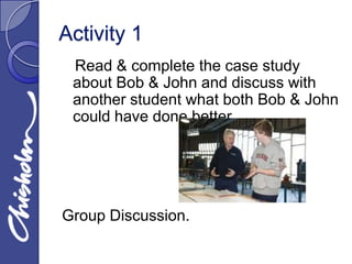 Activity 1
 Read & complete the case study
 about Bob & John and discuss with
 another student what both Bob & John
 could have done better.




Group Discussion.
 