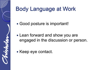 Body Language at Work

   Good posture is important!

   Lean forward and show you are
    engaged in the discussion or person.

   Keep eye contact.
 