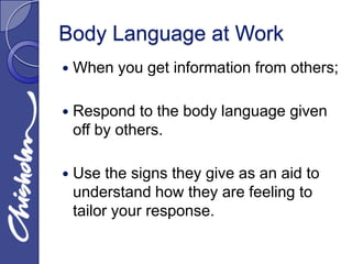 Body Language at Work
   When you get information from others;

   Respond to the body language given
    off by others.

   Use the signs they give as an aid to
    understand how they are feeling to
    tailor your response.
 