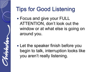 Tips for Good Listening
   Focus and give your FULL
    ATTENTION, don’t look out the
    window or at what else is going on
    around you.

   Let the speaker finish before you
    begin to talk, interruption looks like
    you aren’t really listening.
 
