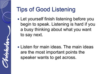 Tips of Good Listening
   Let yourself finish listening before you
    begin to speak. Listening is hard if you
    a busy thinking about what you want
    to say next.

   Listen for main ideas. The main ideas
    are the most important points the
    speaker wants to get across.
 